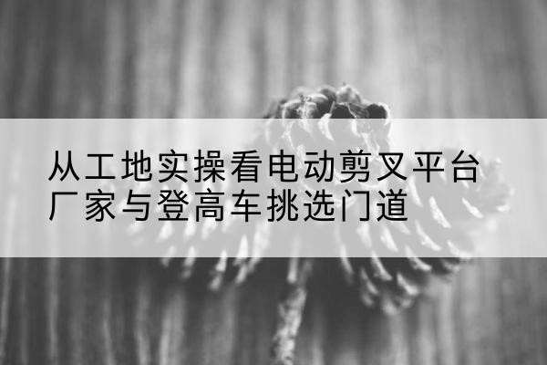 宝清电动剪叉升降平台厂家-从工地实操看电动剪叉平台厂家与登高车挑选门道