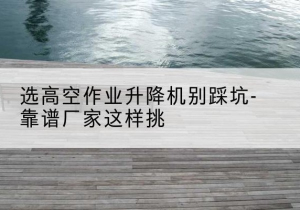 宝清剪叉式升降机厂家-选高空作业升降机别踩坑-靠谱厂家这样挑
