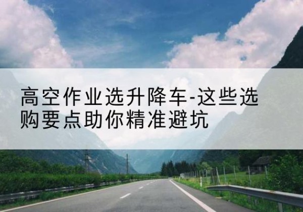 宝清升降车厂家-高空作业选升降车-这些选购要点助你*避坑