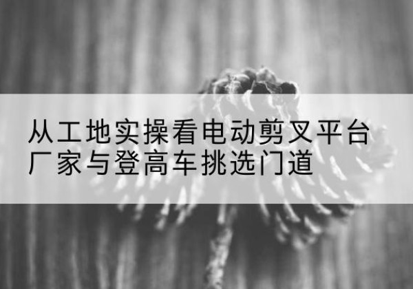宝清电动剪叉升降平台厂家-从工地实操看电动剪叉平台厂家与登高车挑选门道